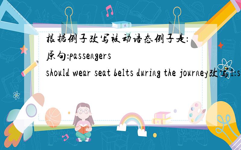 根据例子改写被动语态例子是：原句：passengers should wear seat belts during the journey改写1：seat belts should be worn during the journey.改写2：Passengers are requested to wear seat belts during the journey现在请按要求