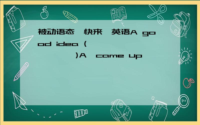 被动语态,快来,英语A good idea (             )A,came up              B,is came up with   C,is come up          D,is come up with请说下理由,谢谢came up   也对呀，是被提出的意思