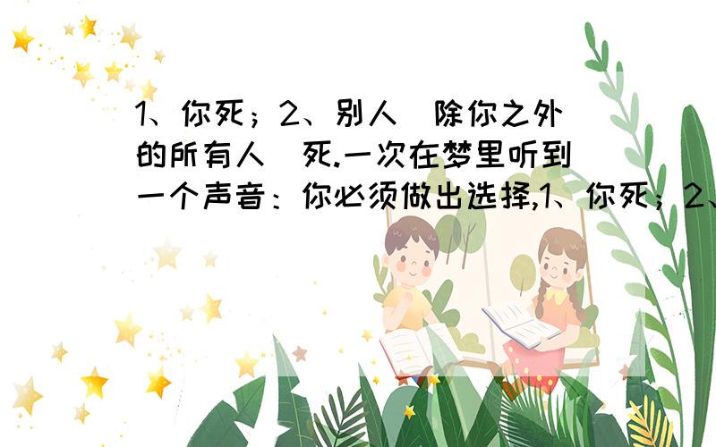 1、你死；2、别人（除你之外的所有人）死.一次在梦里听到一个声音：你必须做出选择,1、你死；2、别人死.我选择了“别人死”,结果除我之外的所有人都死了.又一次做梦,还是那个声音,我