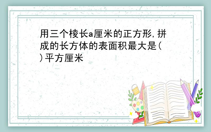 用三个棱长a厘米的正方形,拼成的长方体的表面积最大是( )平方厘米