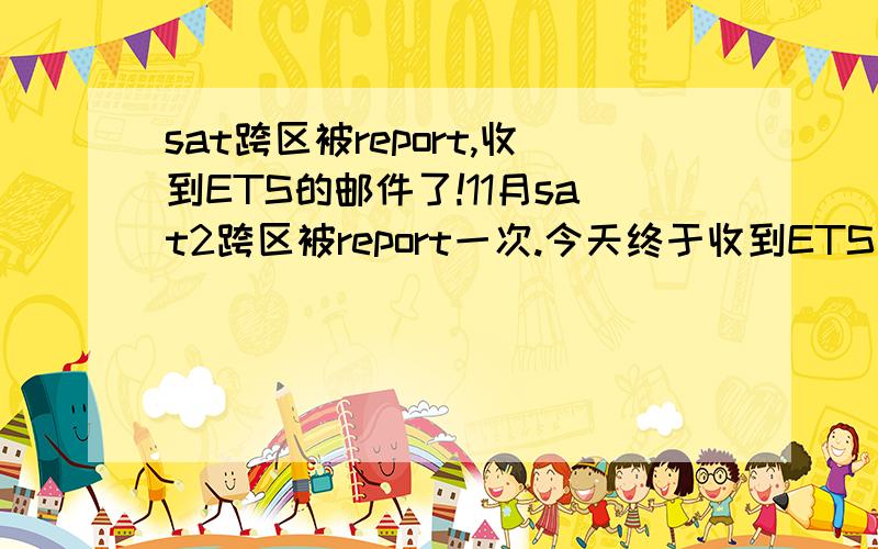 sat跨区被report,收到ETS的邮件了!11月sat2跨区被report一次.今天终于收到ETS正式的邮件,说成绩可能会被cancel,要求解释当时的情况.我之前考过一次sat1,第一次考sat2,而且账号也被合并了,说完全不