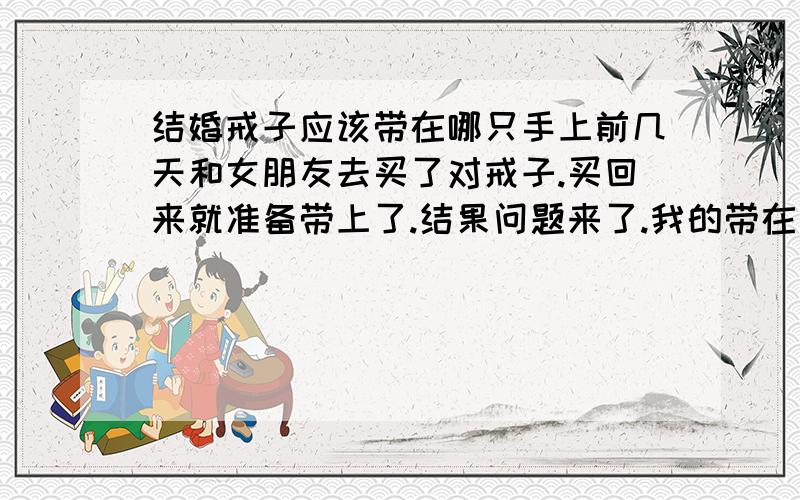 结婚戒子应该带在哪只手上前几天和女朋友去买了对戒子.买回来就准备带上了.结果问题来了.我的带在左手的无名指上,这个我很清楚.但是老婆她应该带在哪呢.左手还是右手.她当时说左手,