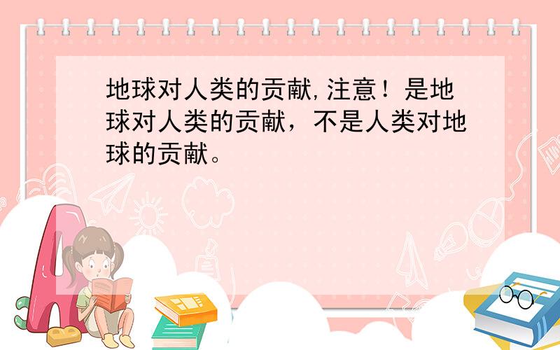 地球对人类的贡献,注意！是地球对人类的贡献，不是人类对地球的贡献。