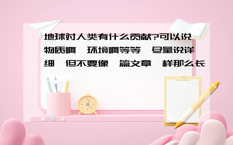 地球对人类有什么贡献?可以说物质啊,环境啊等等,尽量说详细,但不要像一篇文章一样那么长……