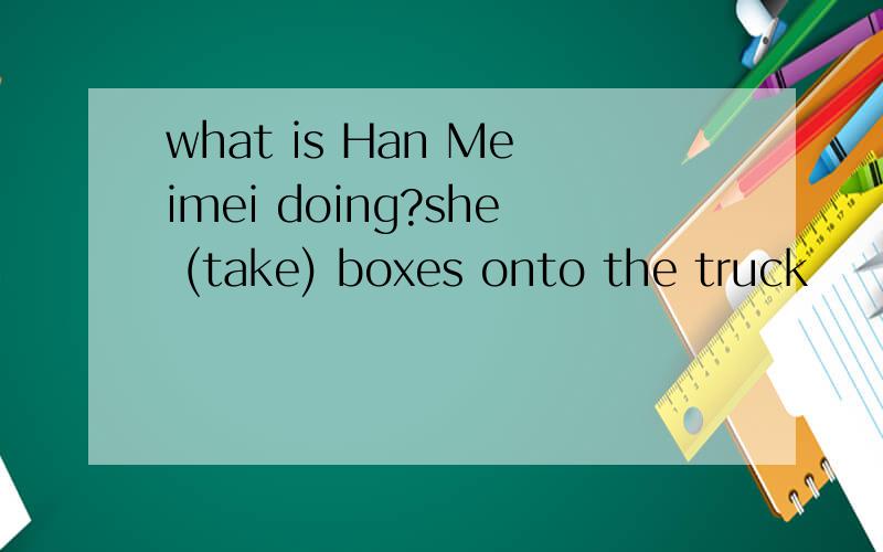 what is Han Meimei doing?she (take) boxes onto the truck