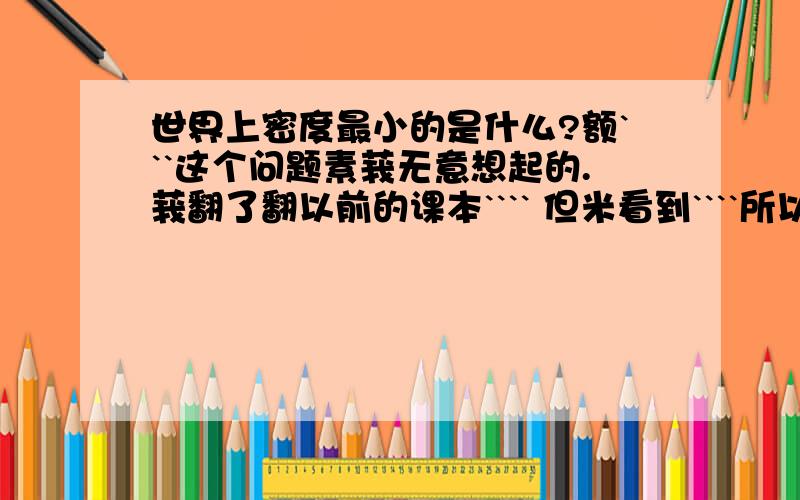 世界上密度最小的是什么?额```这个问题素莪无意想起的.莪翻了翻以前的课本```` 但米看到````所以问问各位哦```世界上密度最小的素虾米东东`````不一定非要素固体```液体````或素气体都行哈``