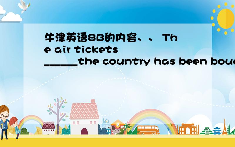 牛津英语8B的内容、、 The air tickets ______the country has been bought.A.for B.of C.to D.with最好有真确答案和解析。只是想问问为什么是用“to”已经买了和“to”有什么关系？是不是到哪个国家的机票才