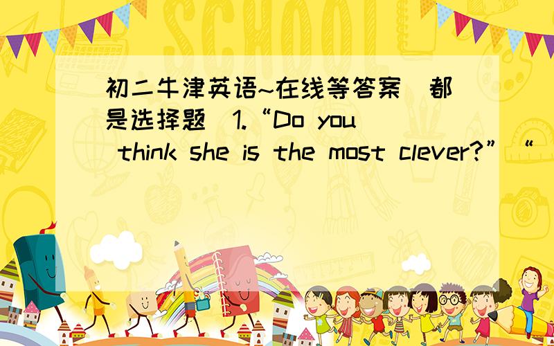 初二牛津英语~在线等答案（都是选择题）1.“Do you think she is the most clever?”“ _”A.More or less B.Most or least C.Much or little D.Many or few2.There are _ seats in this room as in that roomA.not so many B.so many C.more D.a