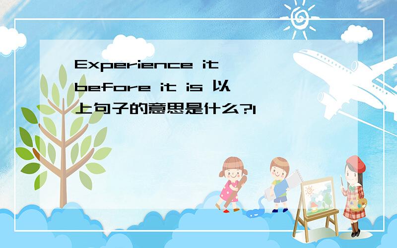 Experience it before it is 以上句子的意思是什么?1