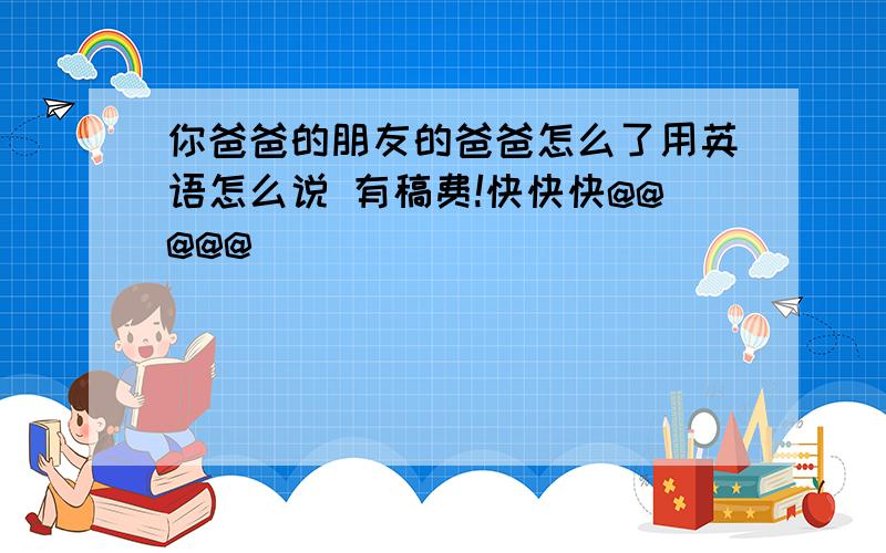 你爸爸的朋友的爸爸怎么了用英语怎么说 有稿费!快快快@@@@@