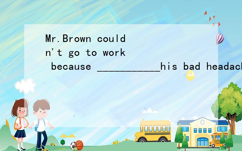 Mr.Brown couldn't go to work because ___________his bad headache