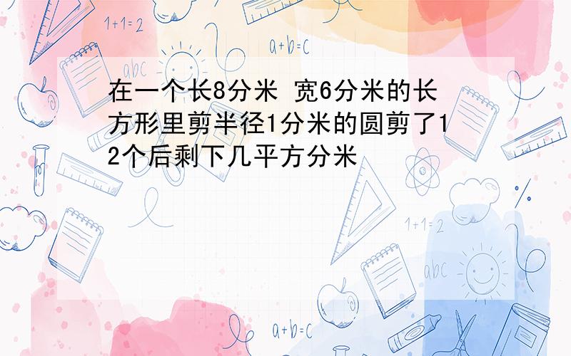 在一个长8分米 宽6分米的长方形里剪半径1分米的圆剪了12个后剩下几平方分米