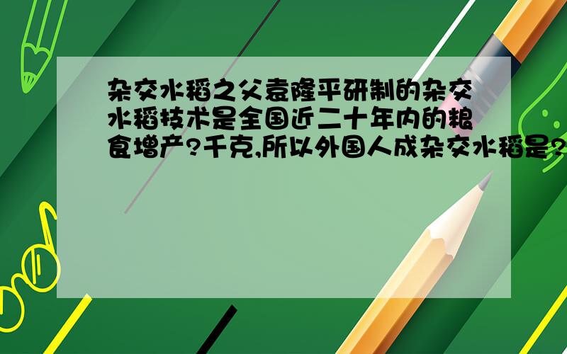 杂交水稻之父袁隆平研制的杂交水稻技术是全国近二十年内的粮食增产?千克,所以外国人成杂交水稻是?今晚就要!要不然我就会被陈老鼠（班主任）劈死啦!