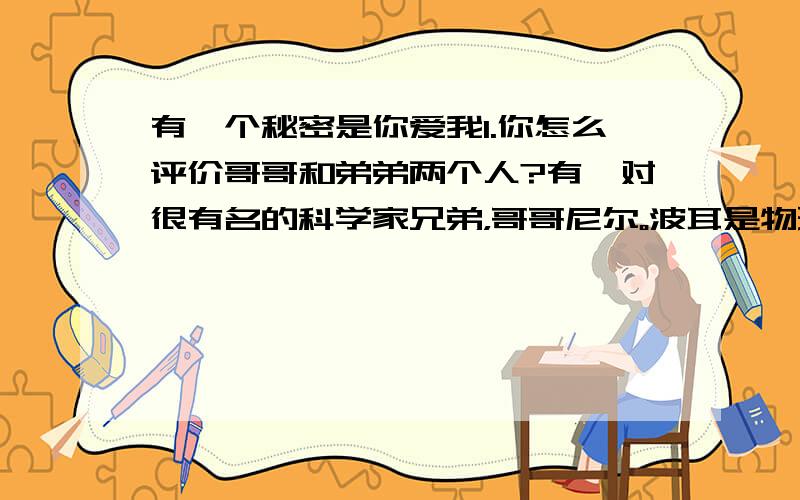 有一个秘密是你爱我1.你怎么评价哥哥和弟弟两个人?有一对很有名的科学家兄弟，哥哥尼尔。波耳是物理学家，外向，善言；弟弟哈洛。内向，拙于言辞。他们是好兄弟，一条藤上的两个出