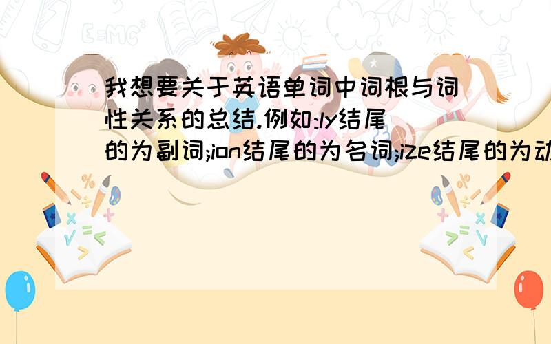 我想要关于英语单词中词根与词性关系的总结.例如:ly结尾的为副词;ion结尾的为名词;ize结尾的为动词;ic结尾的为形容词……谢谢了.