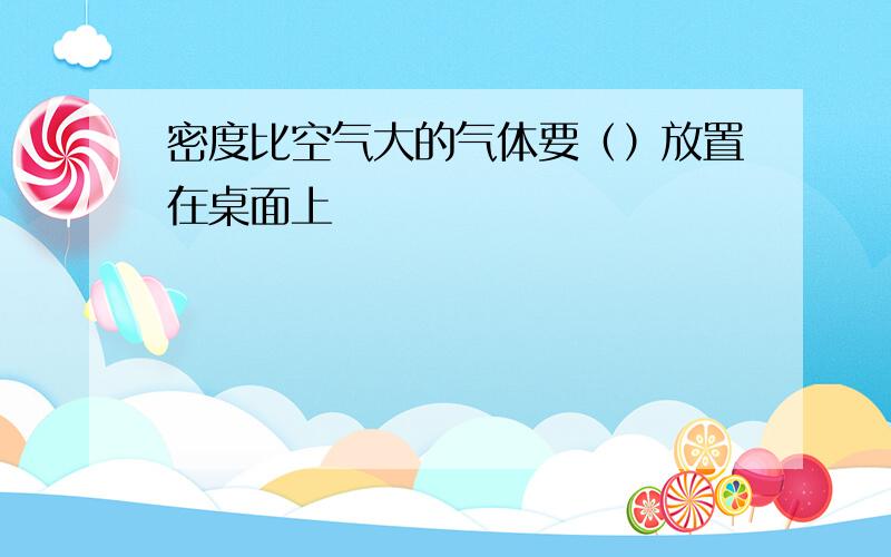 密度比空气大的气体要（）放置在桌面上