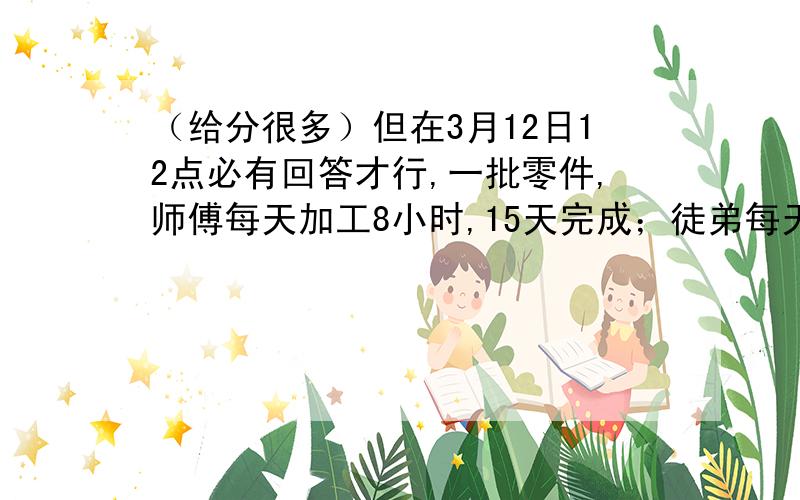 （给分很多）但在3月12日12点必有回答才行,一批零件,师傅每天加工8小时,15天完成；徒弟每天加工9小时,20天完成.如果二人合作,每人每天都加工6小时,需要几天完成?一项工程,甲队独做2天,乙