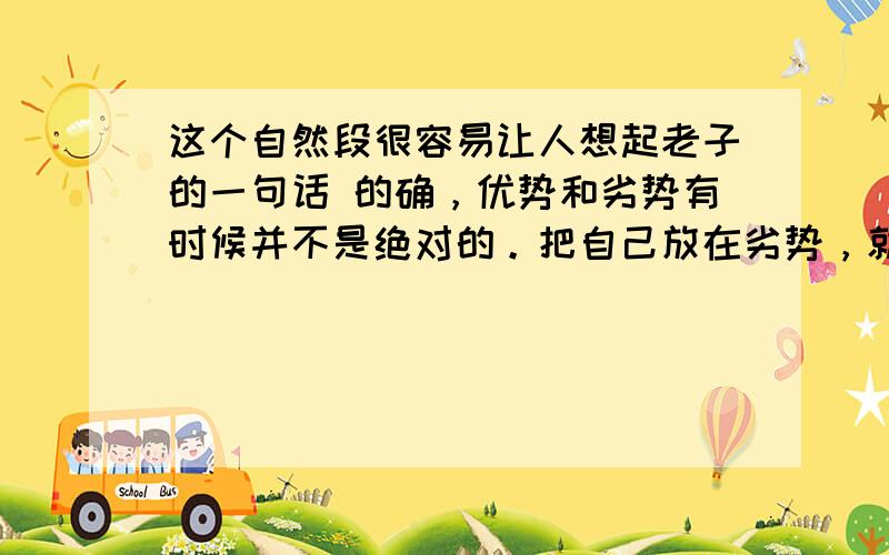 这个自然段很容易让人想起老子的一句话 的确，优势和劣势有时候并不是绝对的。把自己放在劣势，就是给自己压力，为自己注入进取的动力。敢于把自己放在劣势的人，最终就有可能把劣