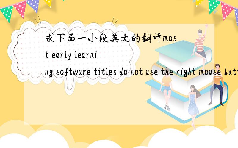 求下面一小段英文的翻译most early learning software titles do not use the right mouse button,and the existence of buttons that have no effect confuses many children. consequently,we gave easyball only one, large,easy-to-locate button and so