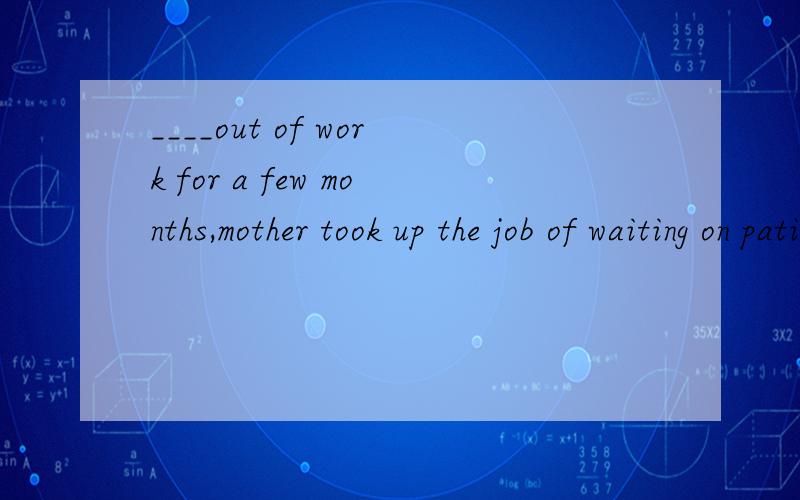 ____out of work for a few months,mother took up the job of waiting on patients in hospital.A To be B being C Having been D Haing.我知道选B是分词的完成时是表示分词的动作出现在主句动作之前,B选项,being是个什么样的词?