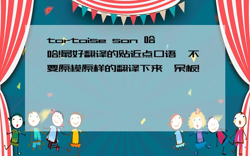 tortoise son 哈哈!最好翻译的贴近点口语,不要原模原样的翻译下来,呆板!