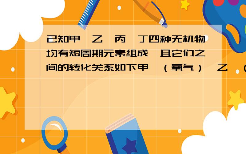 已知甲、乙、丙、丁四种无机物均有短周期元素组成,且它们之间的转化关系如下甲—（氧气）—乙—（氧气）—丙—（水）—丁括号的物质和前面的物质反应,生成后面的物质.下列说法正确