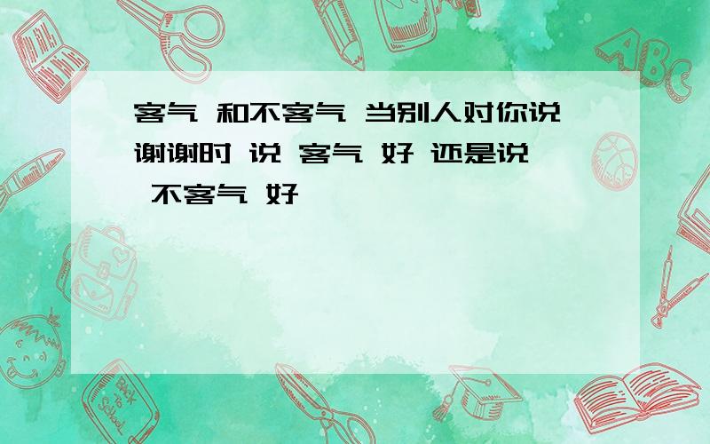 客气 和不客气 当别人对你说谢谢时 说 客气 好 还是说 不客气 好