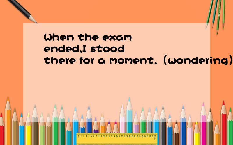 When the exam ended,I stood there for a moment,（wondering） what to say.为什么使用wodering而不是woder请详细地解释