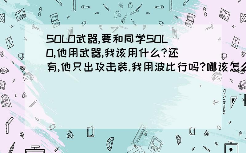 SOLO武器,要和同学SOLO,他用武器,我该用什么?还有,他只出攻击装.我用波比行吗?哪该怎么出装?