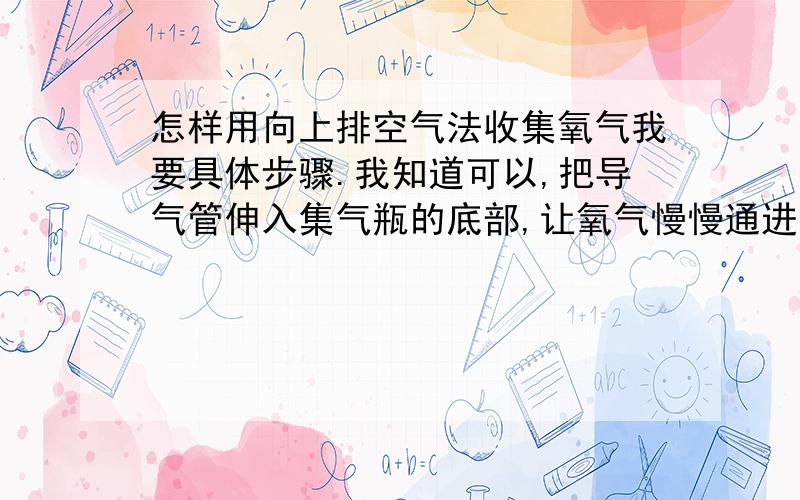 怎样用向上排空气法收集氧气我要具体步骤.我知道可以,把导气管伸入集气瓶的底部,让氧气慢慢通进去,但上哪整氧气去啊,氧气可是人吸入的气体,不象二氧化碳,直接呼气就可以了,那怎么办