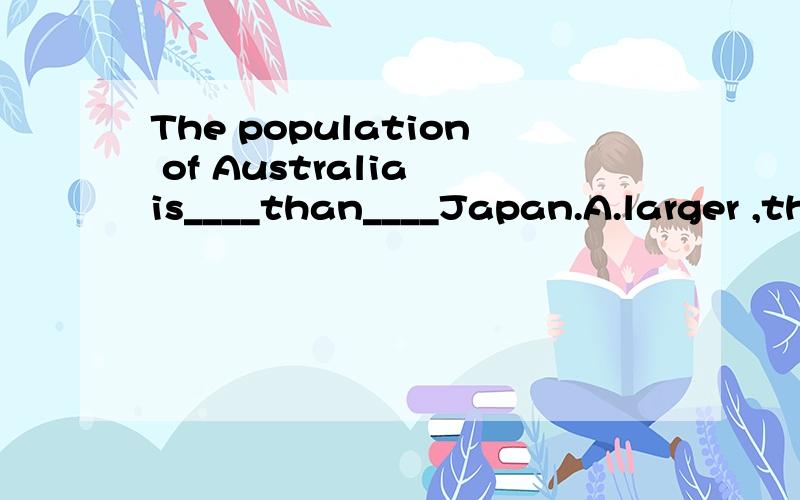 The population of Australia is____than____Japan.A.larger ,that of B.smaller,that of C.larger,\ D.smaller,/