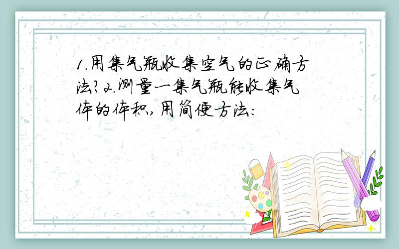 1.用集气瓶收集空气的正确方法?2.测量一集气瓶能收集气体的体积,用简便方法：