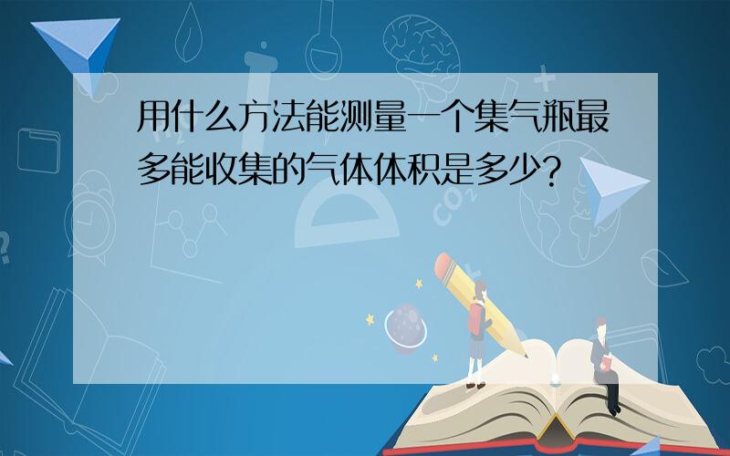 用什么方法能测量一个集气瓶最多能收集的气体体积是多少?