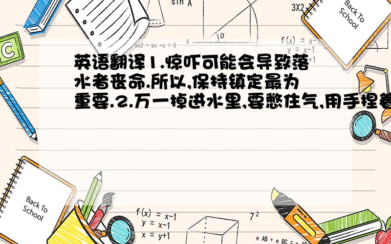 英语翻译1.惊吓可能会导致落水者丧命.所以,保持镇定最为重要.2.万一掉进水里,要憋住气,用手捏着鼻子,避免呛水.3.很多河流水不一定很深,要试着看能不能站起来.当漂到水浅的地方,要及时站