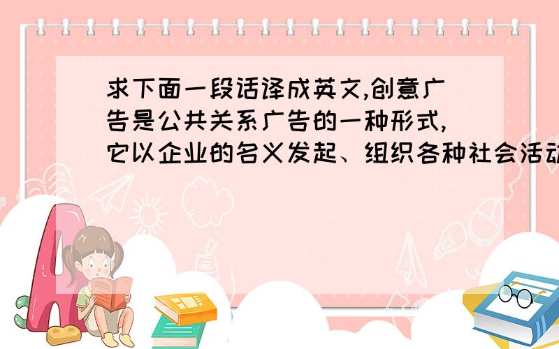 求下面一段话译成英文,创意广告是公共关系广告的一种形式,它以企业的名义发起、组织各种社会活动,并利用这种公关活动,创造出具有利于社会进步、有利于企业发展、有利于产品销售的新