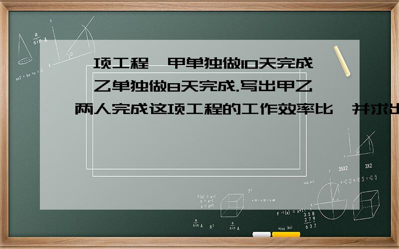 一项工程,甲单独做10天完成,乙单独做8天完成.写出甲乙两人完成这项工程的工作效率比,并求出比值.通过上面的计算你发现了什么?写出甲乙两人单独完成这项工程的时间比,并求出比值