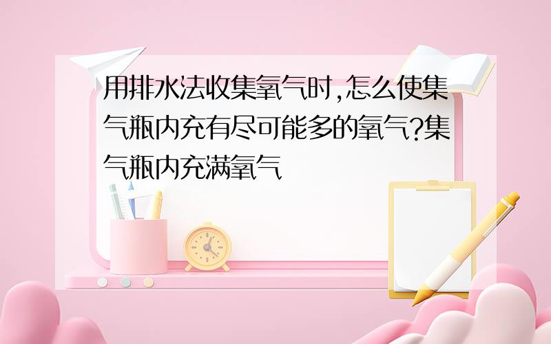 用排水法收集氧气时,怎么使集气瓶内充有尽可能多的氧气?集气瓶内充满氧气