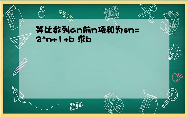 等比数列an前n项和为sn=2^n+1+b 求b