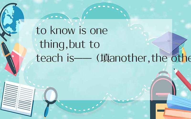 to know is one thing,but to teach is——（填another,the other the others others的其中一个）