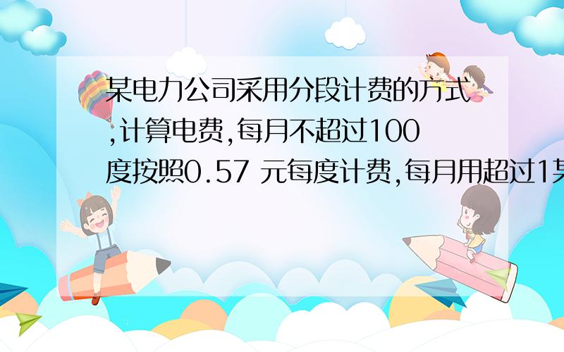 某电力公司采用分段计费的方式,计算电费,每月不超过100度按照0.57 元每度计费,每月用超过1某电力公司采用分段计费的方式,计算电费,每月不超过100度按照0.57  元每度计费,每月用超过100度,其