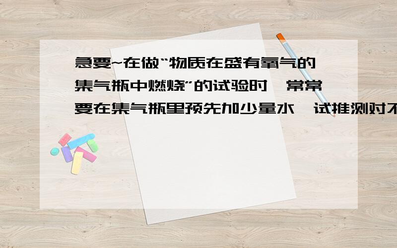 急要~在做“物质在盛有氧气的集气瓶中燃烧”的试验时,常常要在集气瓶里预先加少量水,试推测对不同物质来说,这样做的目的各是什么,是不是可以用少量细沙来代替水?