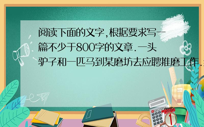 阅读下面的文字,根据要求写一篇不少于800字的文章.一头驴子和一匹马到某磨坊去应聘推磨工作.结果,驴被选中,马遭淘汰.一年以后,这匹马被伯乐相中,成了远近闻名的千里马.磨坊的主人闻讯