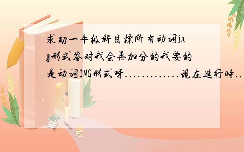 求初一年级新目标所有动词ing形式答对我会再加分的我要的是动词ING形式呀.............现在进行时.......算了，看你快辛苦额，分给你吧