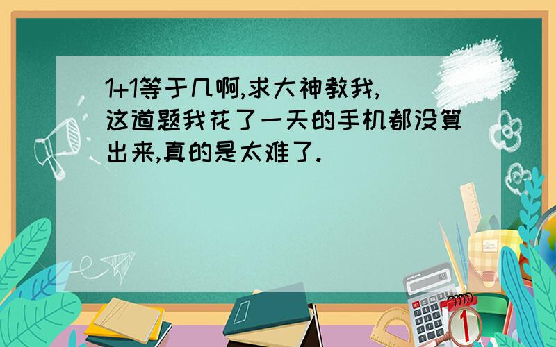 1+1等于几啊,求大神教我,这道题我花了一天的手机都没算出来,真的是太难了.