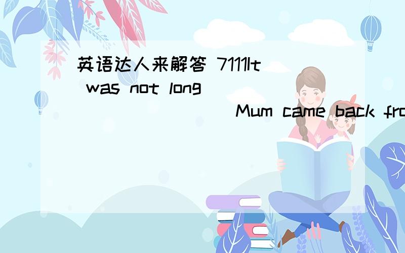 英语达人来解答 7111It was not long ________ Mum came back from work.A.beforeB.when C.until