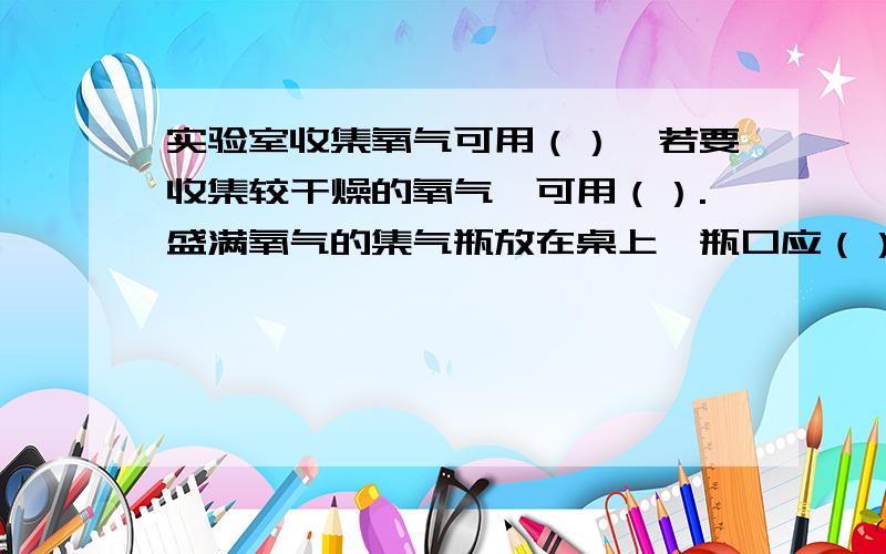 实验室收集氧气可用（）,若要收集较干燥的氧气,可用（）.盛满氧气的集气瓶放在桌上,瓶口应（）,.实验室收集氧气可用（）,若要收集较干燥的氧气,可用（）.盛满氧气的集气瓶放在桌上,瓶