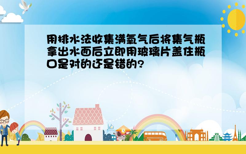 用排水法收集满氧气后将集气瓶拿出水面后立即用玻璃片盖住瓶口是对的还是错的?