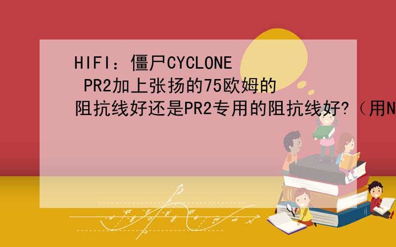 HIFI：僵尸CYCLONE PR2加上张扬的75欧姆的阻抗线好还是PR2专用的阻抗线好?（用NE索尼20LS直推得情况下）杭州桑戈的人说张扬的好,但可能我耳朵不是很好,听了半天没区别.专用的阻抗貌似是51欧