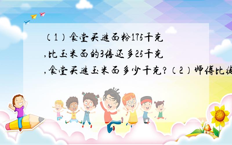 （1）食堂买进面粉175千克,比玉米面的3倍还多25千克,食堂买进玉米面多少千克?（2）师傅比徒弟多加工162个零件,已知师傅加工零件的个数是徒弟的4倍,师徒二人各加工多少个零件?（3）4支钢