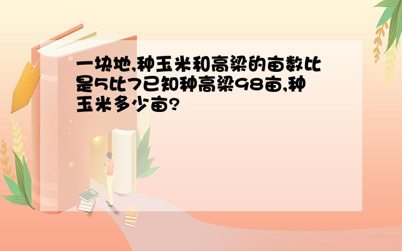 一块地,种玉米和高梁的亩数比是5比7已知种高梁98亩,种玉米多少亩?